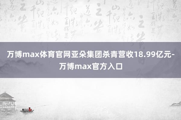 万博max体育官网亚朵集团杀青营收18.99亿元-万博max官方入口