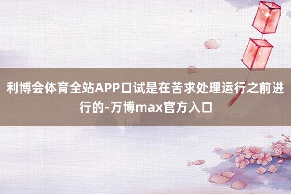 利博会体育全站APP口试是在苦求处理运行之前进行的-万博max官方入口