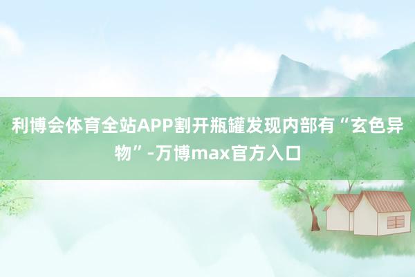 利博会体育全站APP割开瓶罐发现内部有“玄色异物”-万博max官方入口