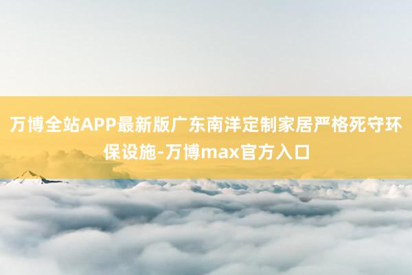 万博全站APP最新版广东南洋定制家居严格死守环保设施-万博max官方入口