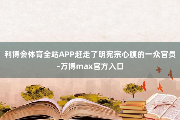 利博会体育全站APP赶走了明宪宗心腹的一众官员-万博max官方入口