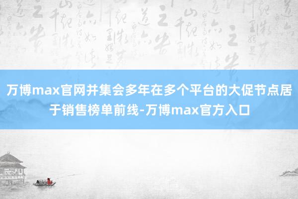 万博max官网并集会多年在多个平台的大促节点居于销售榜单前线-万博max官方入口