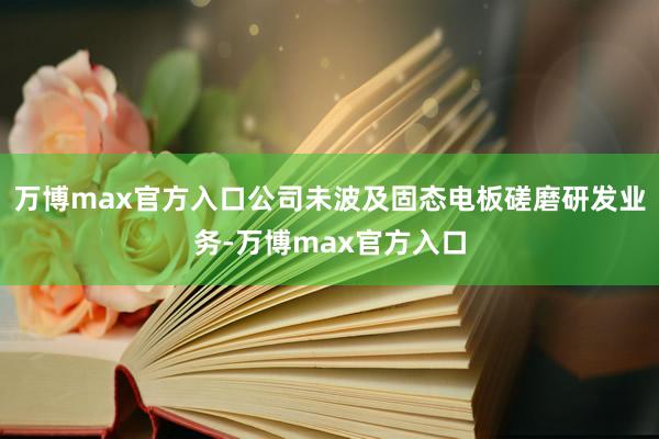 万博max官方入口公司未波及固态电板磋磨研发业务-万博max官方入口