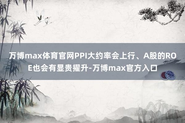 万博max体育官网PPI大约率会上行、A股的ROE也会有显贵擢升-万博max官方入口