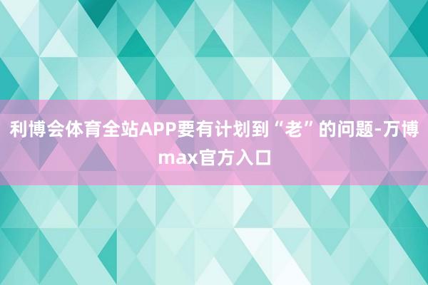 利博会体育全站APP要有计划到“老”的问题-万博max官方入口