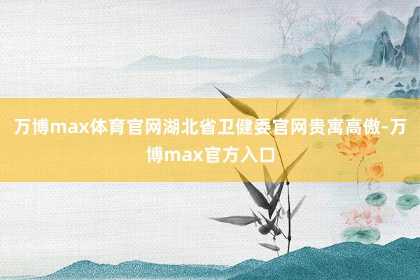 万博max体育官网　　湖北省卫健委官网贵寓高傲-万博max官方入口