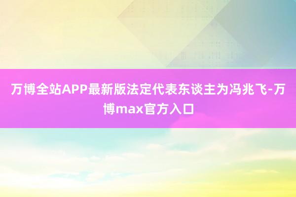 万博全站APP最新版法定代表东谈主为冯兆飞-万博max官方入口