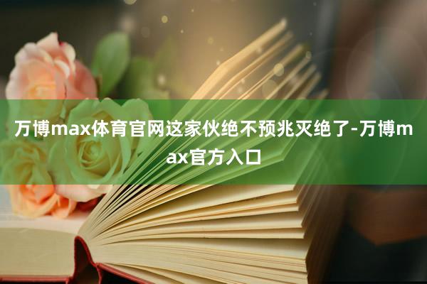 万博max体育官网这家伙绝不预兆灭绝了-万博max官方入口