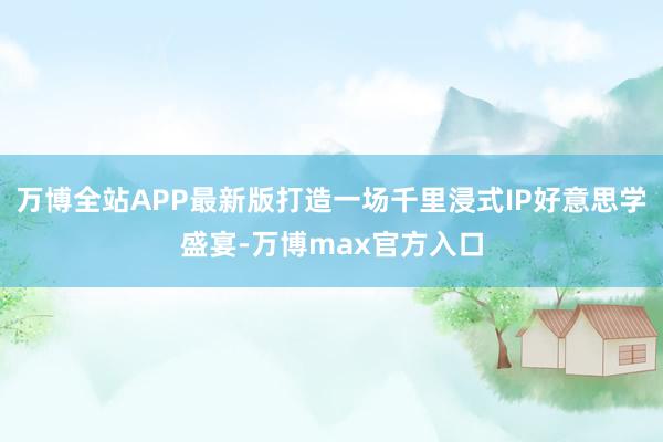 万博全站APP最新版打造一场千里浸式IP好意思学盛宴-万博max官方入口