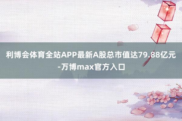 利博会体育全站APP最新A股总市值达79.88亿元-万博max官方入口