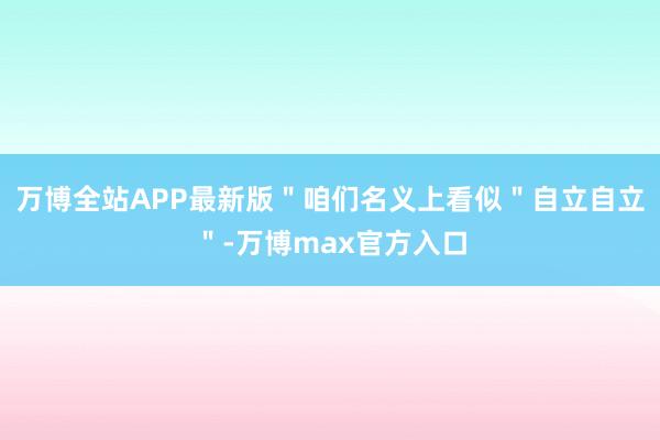 万博全站APP最新版＂咱们名义上看似＂自立自立＂-万博max官方入口