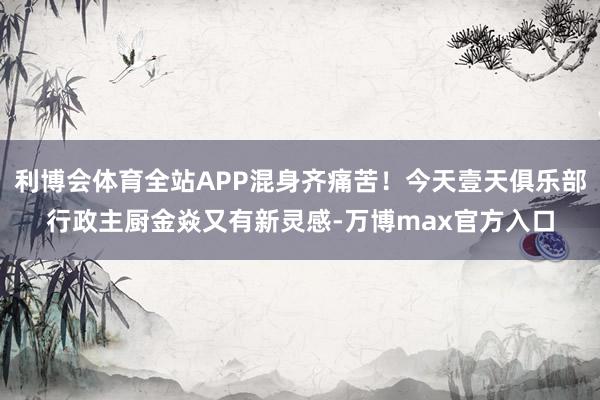 利博会体育全站APP混身齐痛苦！今天壹天俱乐部行政主厨金焱又有新灵感-万博max官方入口