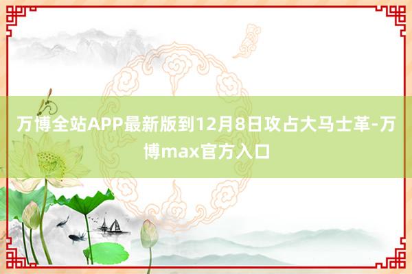 万博全站APP最新版到12月8日攻占大马士革-万博max官方入口