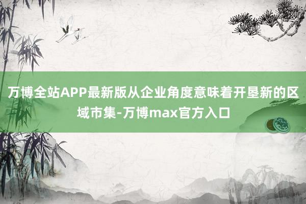 万博全站APP最新版从企业角度意味着开垦新的区域市集-万博max官方入口