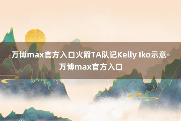 万博max官方入口火箭TA队记Kelly Iko示意-万博max官方入口