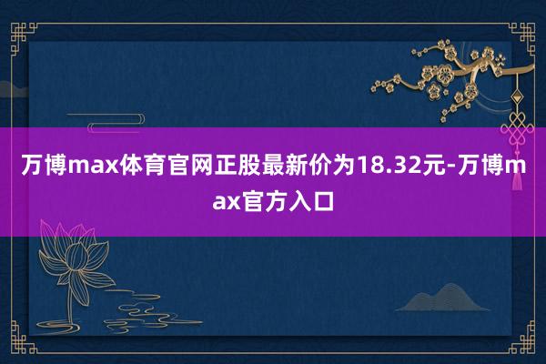 万博max体育官网正股最新价为18.32元-万博max官方入口