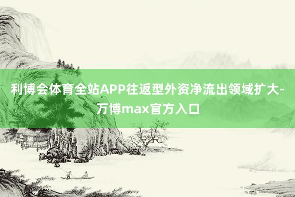 利博会体育全站APP往返型外资净流出领域扩大-万博max官方入口