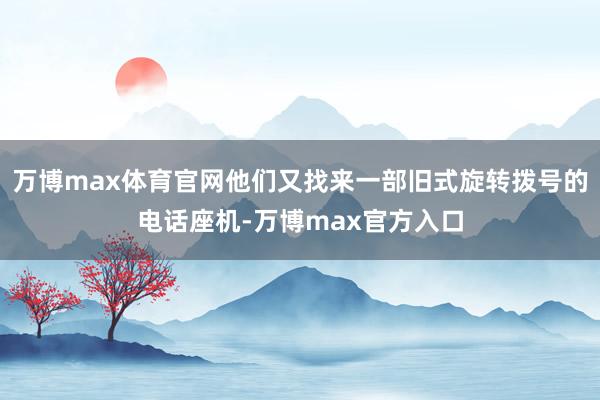 万博max体育官网他们又找来一部旧式旋转拨号的电话座机-万博max官方入口