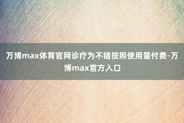 万博max体育官网诊疗为不错按照使用量付费-万博max官方入口