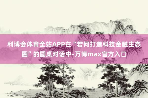 利博会体育全站APP　　在“若何打造科技金融生态圈”的圆桌对话中-万博max官方入口