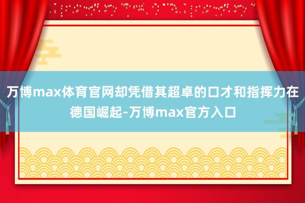 万博max体育官网却凭借其超卓的口才和指挥力在德国崛起-万博max官方入口