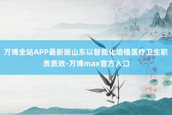 万博全站APP最新版山东以智能化培植医疗卫生职责质效-万博max官方入口