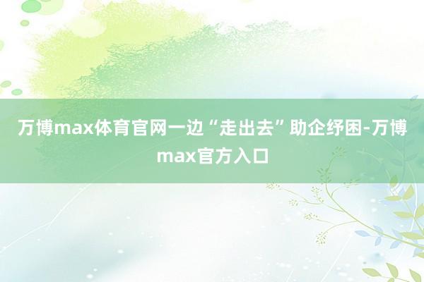 万博max体育官网　　一边“走出去”助企纾困-万博max官方入口