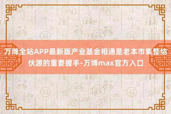 万博全站APP最新版产业基金相通是老本市集整结伙源的重要握手-万博max官方入口