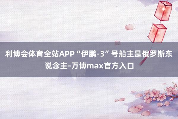 利博会体育全站APP“伊鹏-3”号船主是俄罗斯东说念主-万博max官方入口