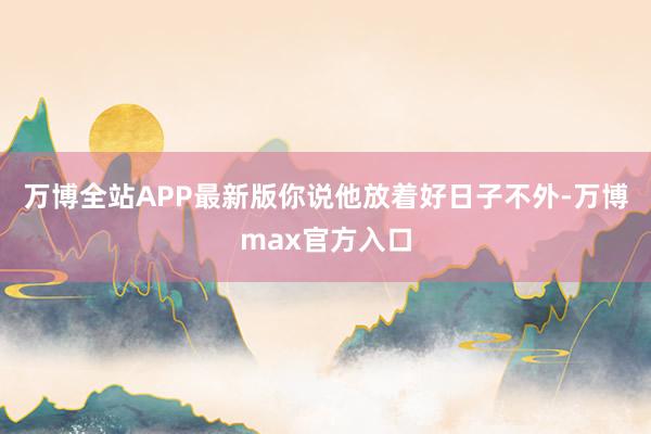 万博全站APP最新版你说他放着好日子不外-万博max官方入口