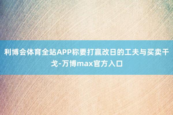 利博会体育全站APP称要打赢改日的工夫与买卖干戈-万博max官方入口