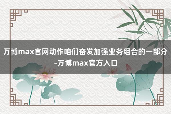 万博max官网动作咱们奋发加强业务组合的一部分-万博max官方入口