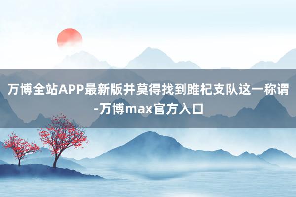 万博全站APP最新版并莫得找到雎杞支队这一称谓-万博max官方入口