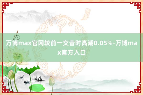 万博max官网较前一交昔时高潮0.05%-万博max官方入口