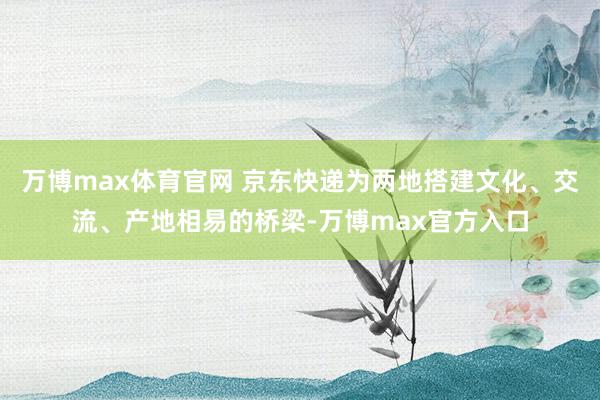 万博max体育官网 京东快递为两地搭建文化、交流、产地相易的桥梁-万博max官方入口