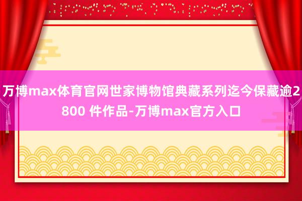 万博max体育官网世家博物馆典藏系列迄今保藏逾2800 件作品-万博max官方入口