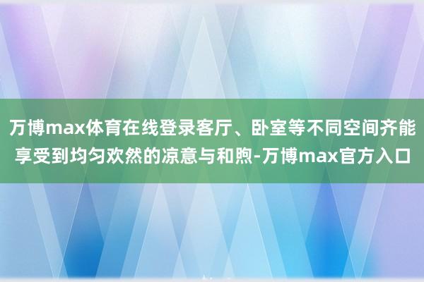 万博max体育在线登录客厅、卧室等不同空间齐能享受到均匀欢然的凉意与和煦-万博max官方入口