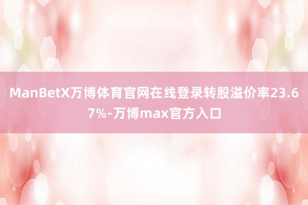 ManBetX万博体育官网在线登录转股溢价率23.67%-万博max官方入口