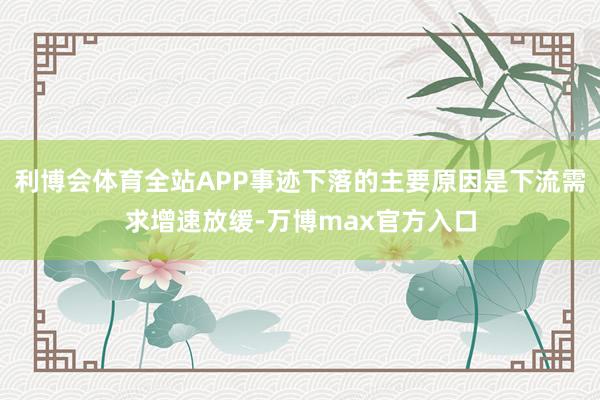 利博会体育全站APP事迹下落的主要原因是下流需求增速放缓-万博max官方入口