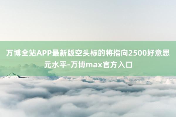 万博全站APP最新版空头标的将指向2500好意思元水平-万博max官方入口