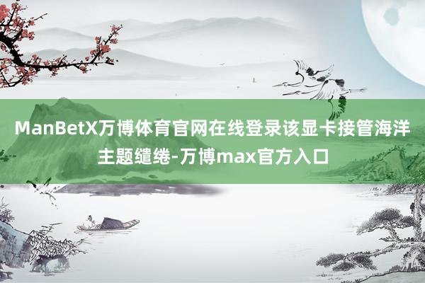 ManBetX万博体育官网在线登录该显卡接管海洋主题缱绻-万博max官方入口