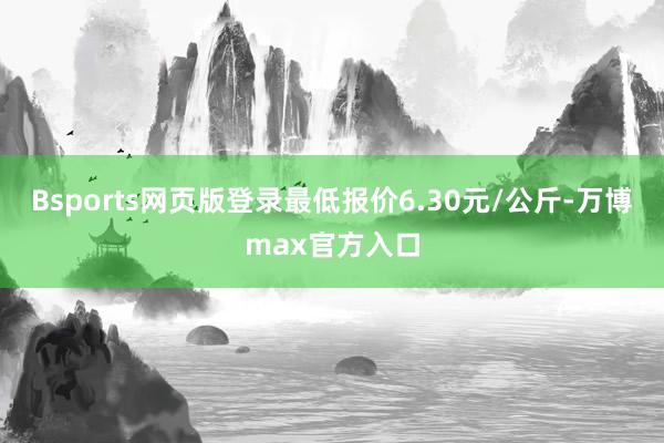 Bsports网页版登录最低报价6.30元/公斤-万博max官方入口