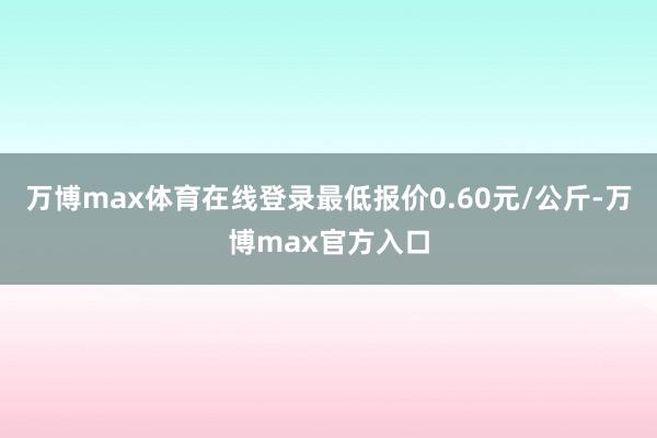 万博max体育在线登录最低报价0.60元/公斤-万博max官方入口