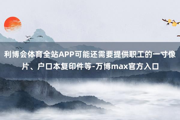 利博会体育全站APP可能还需要提供职工的一寸像片、户口本复印件等-万博max官方入口