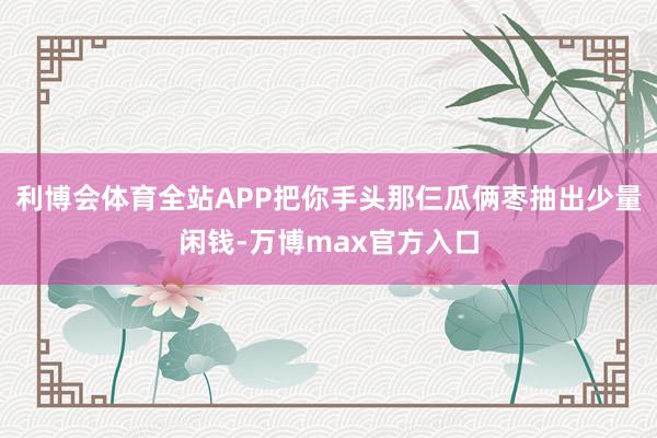 利博会体育全站APP把你手头那仨瓜俩枣抽出少量闲钱-万博max官方入口