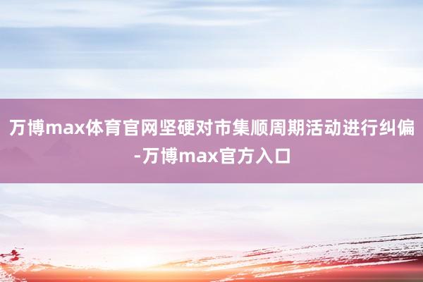 万博max体育官网坚硬对市集顺周期活动进行纠偏-万博max官方入口