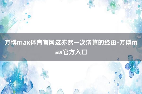 万博max体育官网这亦然一次清算的经由-万博max官方入口