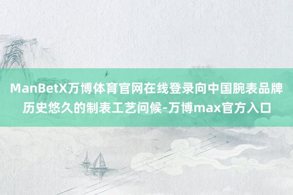 ManBetX万博体育官网在线登录向中国腕表品牌历史悠久的制表工艺问候-万博max官方入口