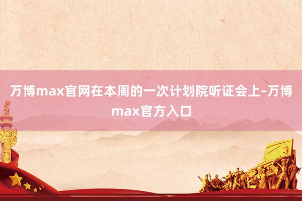 万博max官网在本周的一次计划院听证会上-万博max官方入口