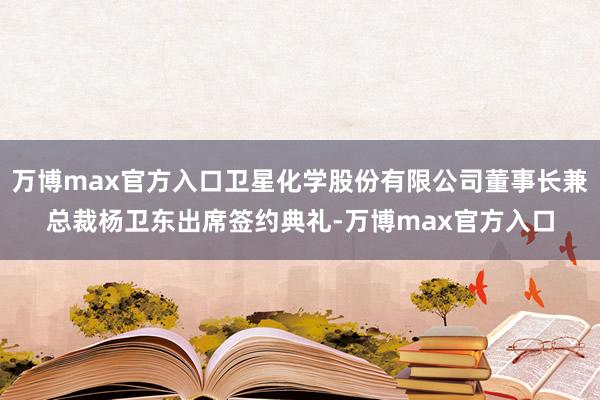 万博max官方入口卫星化学股份有限公司董事长兼总裁杨卫东出席签约典礼-万博max官方入口